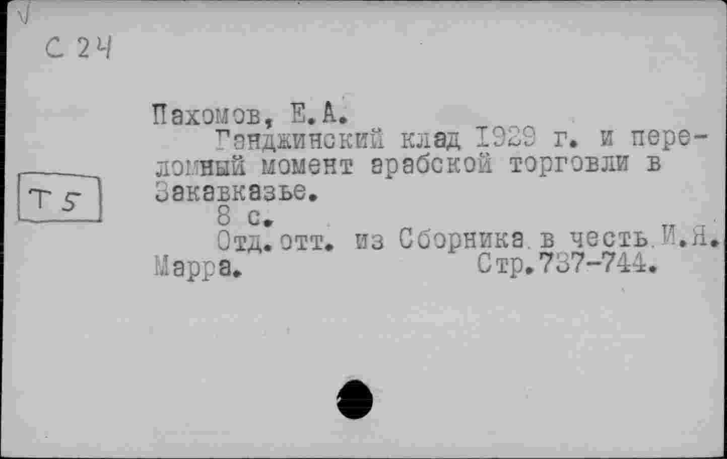 ﻿С 24
Пахомов, Е.А.
Гянджинский клад 1929 г. и переломный момент арабской торговли в Закавказье.
8 с.
Отд. отт. из Сборника в честь.Г.Я. Марра.	Стр.737-744.